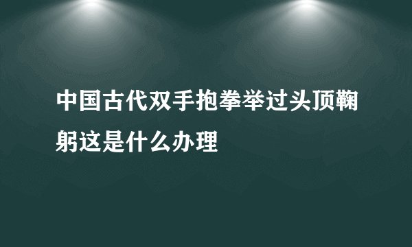 中国古代双手抱拳举过头顶鞠躬这是什么办理