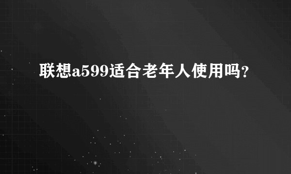 联想a599适合老年人使用吗？