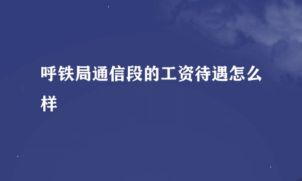 呼铁局通信段的工资待遇怎么样