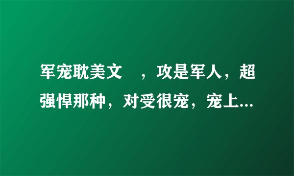 军宠耽美文 ，攻是军人，超强悍那种，对受很宠，宠上天那种，就像少将，夫人请您回家那种的