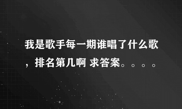 我是歌手每一期谁唱了什么歌，排名第几啊 求答案。。。。