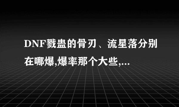 DNF戮蛊的骨刃、流星落分别在哪爆,爆率那个大些,还有实用价值那个高些...
