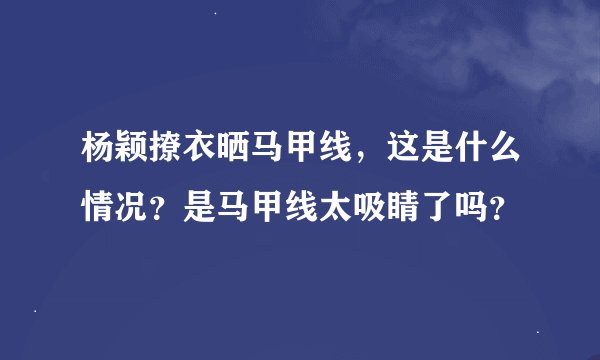 杨颖撩衣晒马甲线，这是什么情况？是马甲线太吸睛了吗？