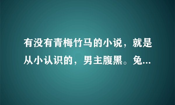有没有青梅竹马的小说，就是从小认识的，男主腹黑。兔子压倒窝边草和两小有猜和养肥我扑倒你看过了，求书