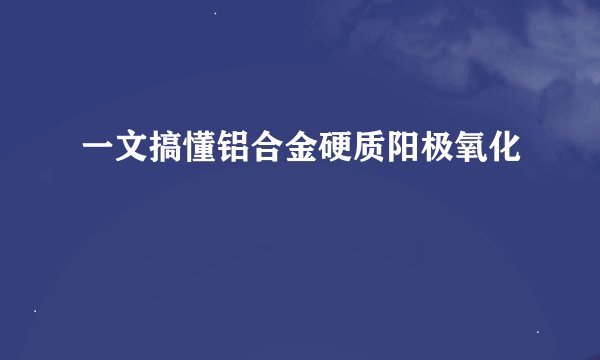 一文搞懂铝合金硬质阳极氧化