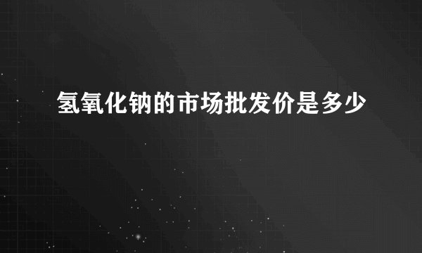 氢氧化钠的市场批发价是多少