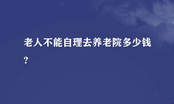 老人不能自理去养老院多少钱？