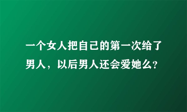 一个女人把自己的第一次给了男人，以后男人还会爱她么？