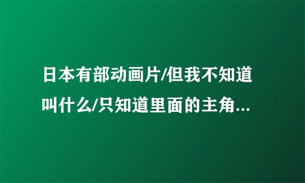 日本有部动画片/但我不知道叫什么/只知道里面的主角叫大地！谁能告诉我哦？？