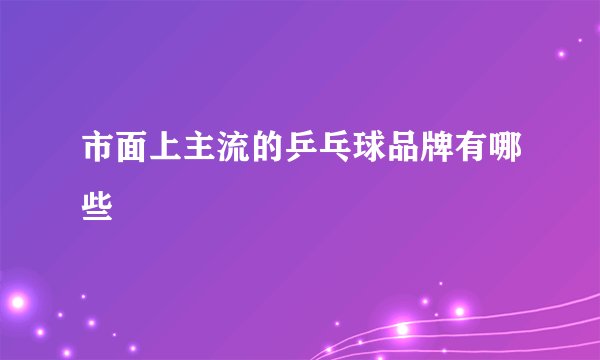 市面上主流的乒乓球品牌有哪些