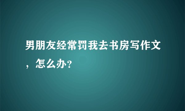 男朋友经常罚我去书房写作文，怎么办？