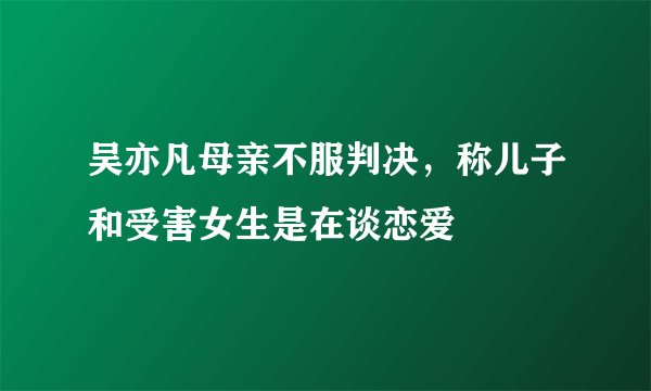 吴亦凡母亲不服判决，称儿子和受害女生是在谈恋爱