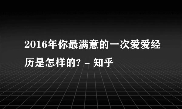 2016年你最满意的一次爱爱经历是怎样的? - 知乎