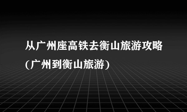 从广州座高铁去衡山旅游攻略(广州到衡山旅游)