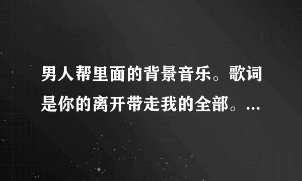 男人帮里面的背景音乐。歌词是你的离开带走我的全部。却带不走我的..............。急~