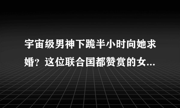 宇宙级男神下跪半小时向她求婚?这位联合国都赞赏的女子惊艳所有人