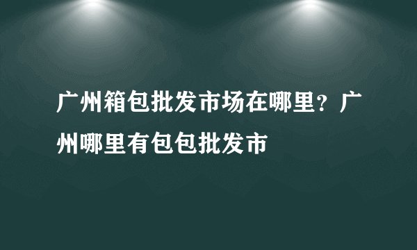 广州箱包批发市场在哪里？广州哪里有包包批发市