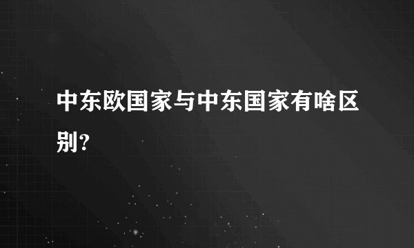 中东欧国家与中东国家有啥区别?