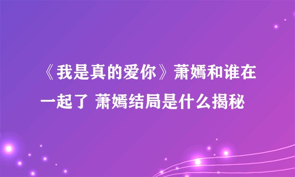 《我是真的爱你》萧嫣和谁在一起了 萧嫣结局是什么揭秘