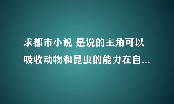 求都市小说 是说的主角可以吸收动物和昆虫的能力在自己身上的。然后运用这些能力 如超级优化 超级天赋
