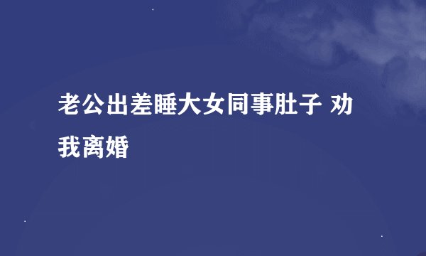 老公出差睡大女同事肚子 劝我离婚