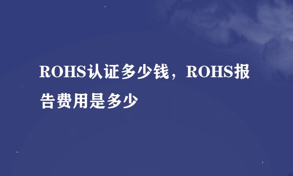 ROHS认证多少钱，ROHS报告费用是多少