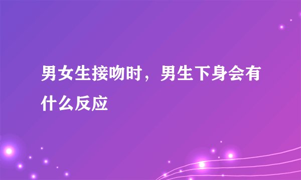男女生接吻时,男生下身会有什么反应