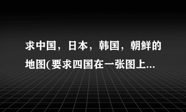 求中国，日本，韩国，朝鲜的地图(要求四国在一张图上，要清晰。)