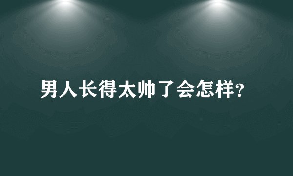 男人长得太帅了会怎样？