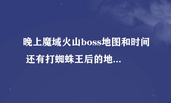 晚上魔域火山boss地图和时间 还有打蜘蛛王后的地点和时间?谢谢朋友回答啊!