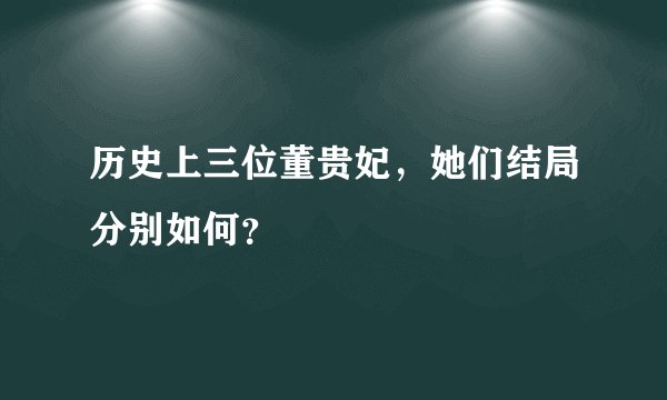 历史上三位董贵妃，她们结局分别如何？