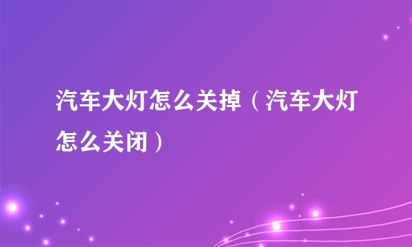 汽车大灯怎么关掉（汽车大灯怎么关闭）
