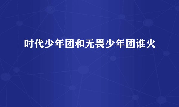 时代少年团和无畏少年团谁火