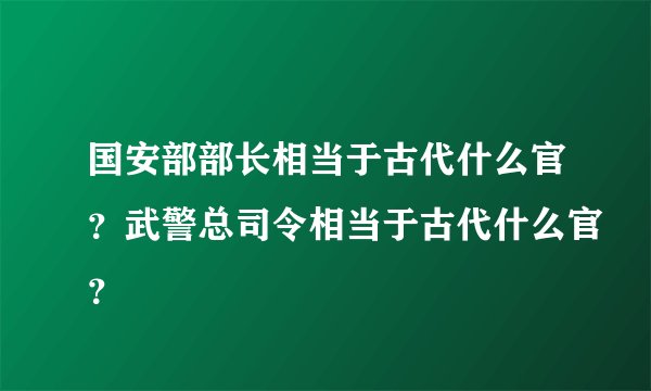 国安部部长相当于古代什么官？武警总司令相当于古代什么官？