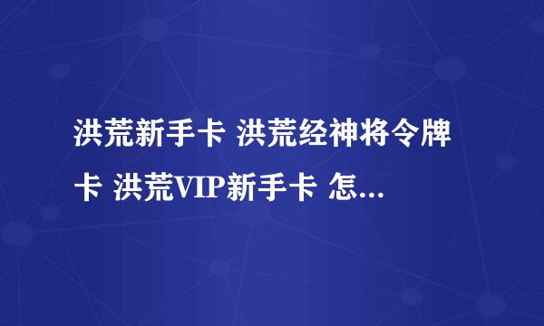 洪荒新手卡 洪荒经神将令牌卡 洪荒VIP新手卡 怎么领取？