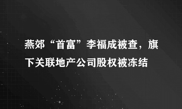 燕郊“首富”李福成被查，旗下关联地产公司股权被冻结