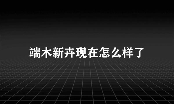 端木新卉现在怎么样了