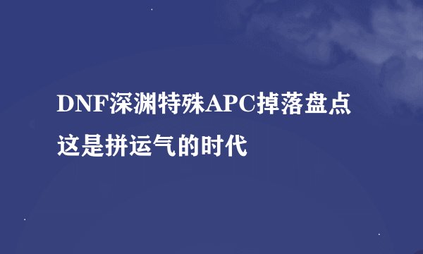 DNF深渊特殊APC掉落盘点 这是拼运气的时代
