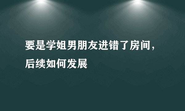要是学姐男朋友进错了房间，后续如何发展