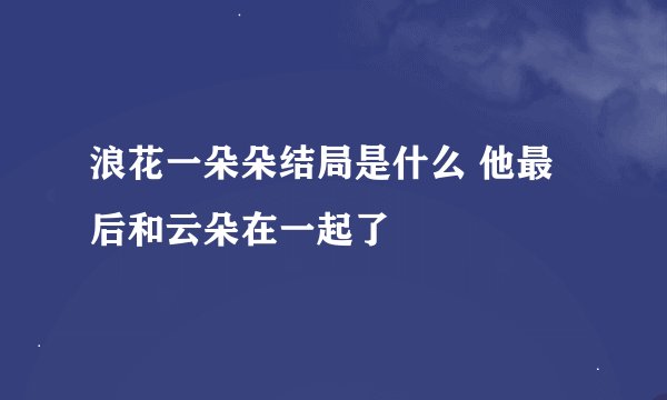 浪花一朵朵结局是什么 他最后和云朵在一起了