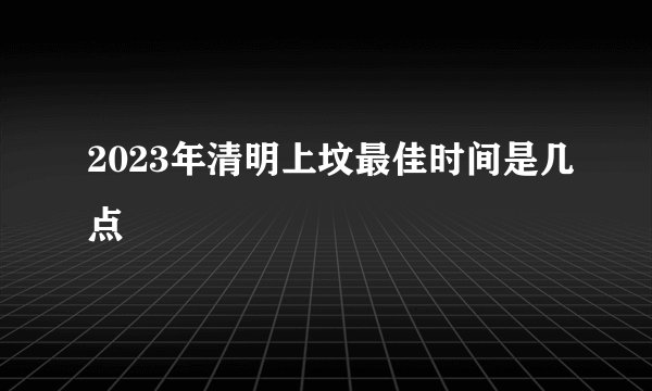 2023年清明上坟最佳时间是几点