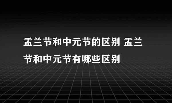 盂兰节和中元节的区别 盂兰节和中元节有哪些区别