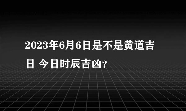 2023年6月6日是不是黄道吉日 今日时辰吉凶？