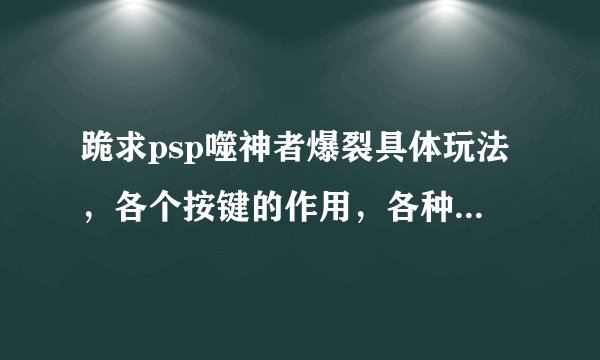 跪求psp噬神者爆裂具体玩法，各个按键的作用，各种武器的好坏等等，一定要具体，注意，不是攻略，是玩法！
