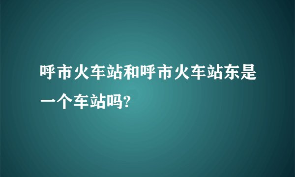 呼市火车站和呼市火车站东是一个车站吗?