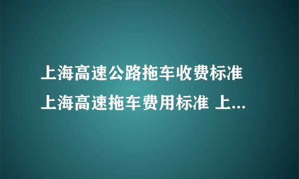 上海高速公路拖车收费标准 上海高速拖车费用标准 上海市高速救援拖车收费标准