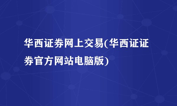 华西证券网上交易(华西证证券官方网站电脑版)
