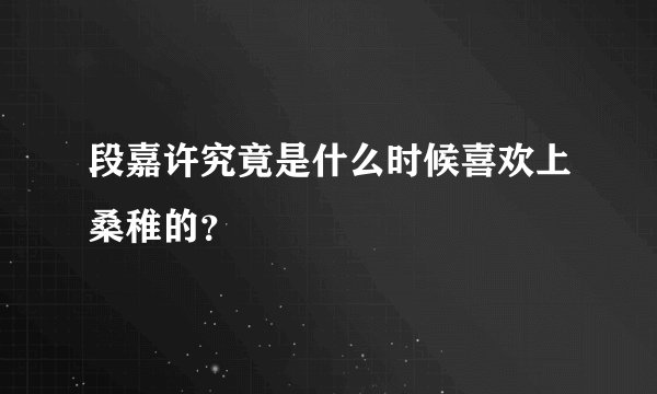 段嘉许究竟是什么时候喜欢上桑稚的？