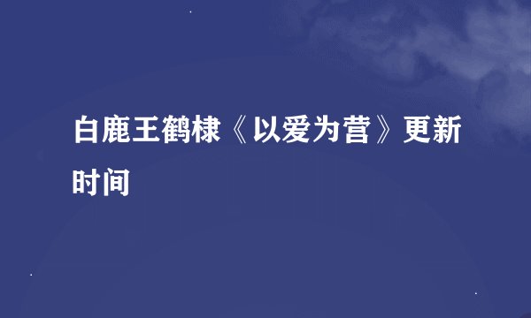 白鹿王鹤棣《以爱为营》更新时间