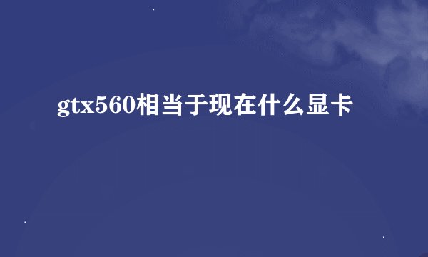 gtx560相当于现在什么显卡